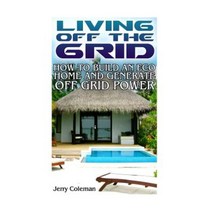 Living Off the Grid: How to Build an Eco Home and Generate Off Grid Power: Paperback, Createspace Independent Publishing Platform